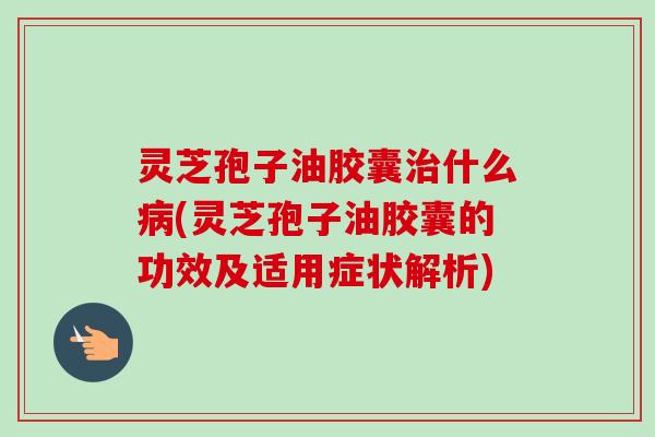 灵芝孢子油胶囊治什么病(灵芝孢子油胶囊的功效及适用症状解析)-第1张图片-卓越灵芝孢子粉