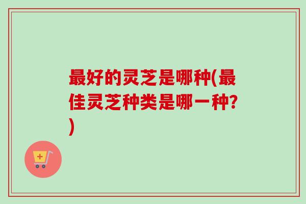 最好的灵芝是哪种(最佳灵芝种类是哪一种?)-第1张图片-卓越灵芝孢子粉 最好的灵芝是哪种(最佳灵芝种类是哪一种?)-第1张图片-卓越灵芝孢子粉