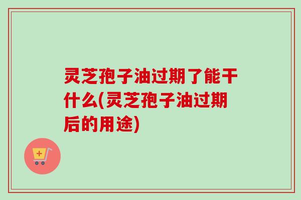 灵芝孢子油过期了能干什么(灵芝孢子油过期后的用途)-第1张图片-卓越灵芝孢子粉 灵芝孢子油过期了能干什么(灵芝孢子油过期后的用途)-第1张图片-卓越灵芝孢子粉