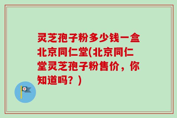 灵芝孢子粉多少钱一盒北京同仁堂(北京同仁堂灵芝孢子粉售价,你知道吗?)-第1张图片-卓越灵芝孢子粉 灵芝孢子粉多少钱一盒北京同仁堂(北京同仁堂灵芝孢子粉售价,你知道吗?)-第1张图片-卓越灵芝孢子粉