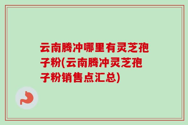 云南腾冲哪里有灵芝孢子粉(云南腾冲灵芝孢子粉销售点汇总)-第1张图片-卓越灵芝孢子粉