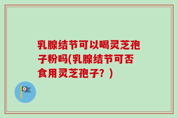 乳腺结节可以喝灵芝孢子粉吗(乳腺结节可否食用灵芝孢子?)-第1张图片-卓越灵芝孢子粉 乳腺结节可以喝灵芝孢子粉吗(乳腺结节可否食用灵芝孢子?)-第1张图片-卓越灵芝孢子粉
