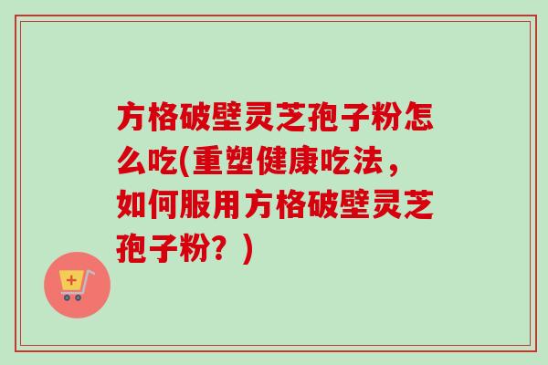 方格破壁灵芝孢子粉怎么吃(重塑健康吃法，如何服用方格破壁灵芝孢子粉？)-第1张图片-卓越灵芝孢子粉