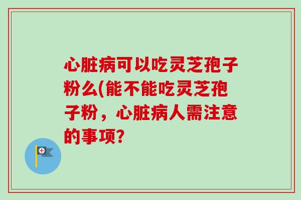 心脏病可以吃灵芝孢子粉么(能不能吃灵芝孢子粉，心脏病人需注意的事项？-第1张图片-卓越灵芝孢子粉