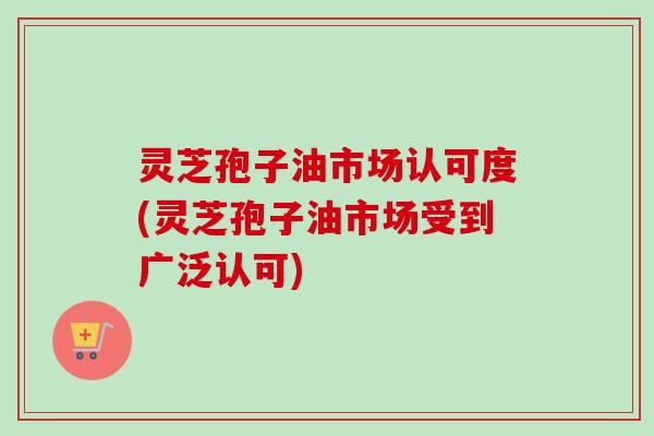 灵芝孢子油市场认可度(灵芝孢子油市场受到广泛认可)-第1张图片-卓越灵芝孢子粉