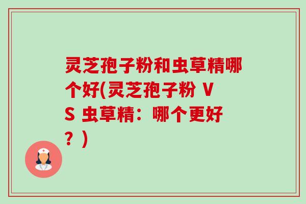 灵芝孢子粉和虫草精哪个好(灵芝孢子粉 VS 虫草精:哪个更好?)-第1张图片-卓越灵芝孢子粉 灵芝孢子粉和虫草精哪个好(灵芝孢子粉 VS 虫草精:哪个更好?)-第1张图片-卓越灵芝孢子粉
