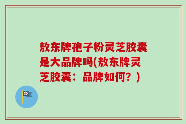 敖东牌孢子粉灵芝胶囊是大品牌吗(敖东牌灵芝胶囊:品牌如何?)-第1张图片-卓越灵芝孢子粉 敖东牌孢子粉灵芝胶囊是大品牌吗(敖东牌灵芝胶囊:品牌如何?)-第1张图片-卓越灵芝孢子粉