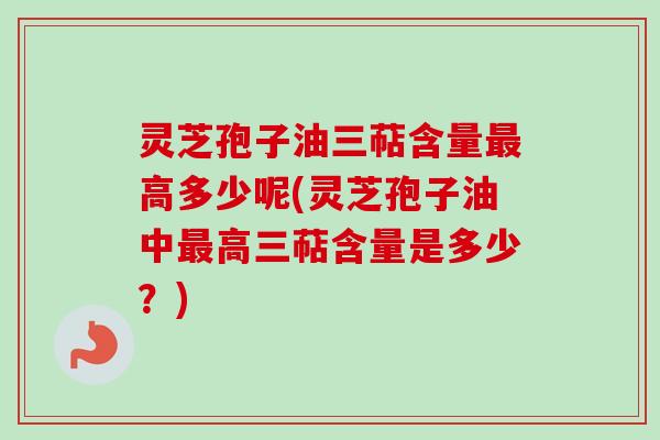 灵芝孢子油三萜含量最高多少呢(灵芝孢子油中最高三萜含量是多少？)-第1张图片-卓越灵芝孢子粉