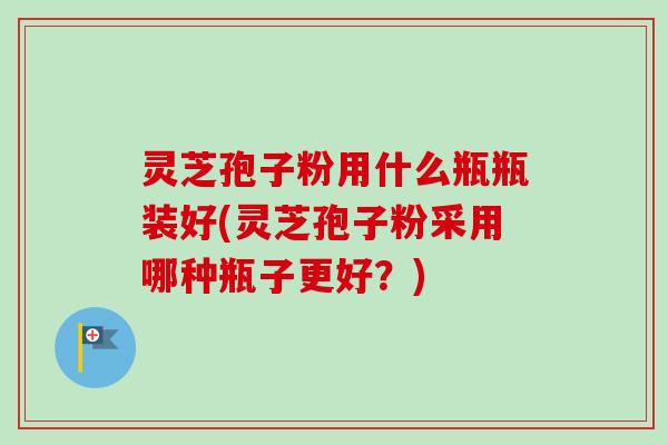 灵芝孢子粉用什么瓶瓶装好(灵芝孢子粉采用哪种瓶子更好？)-第1张图片-卓越灵芝孢子粉