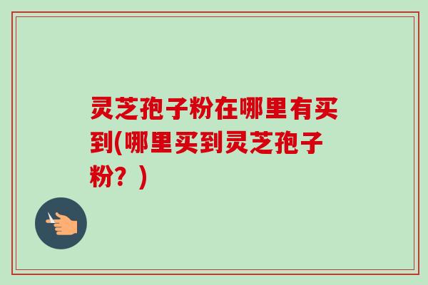 灵芝孢子粉在哪里有买到(哪里买到灵芝孢子粉?)-第1张图片-卓越灵芝孢子粉 灵芝孢子粉在哪里有买到(哪里买到灵芝孢子粉?)-第1张图片-卓越灵芝孢子粉