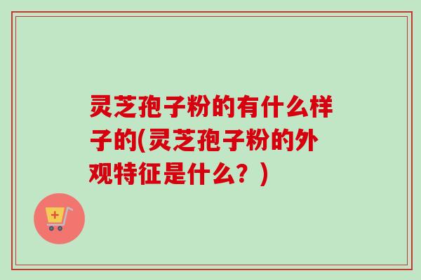 灵芝孢子粉的有什么样子的(灵芝孢子粉的外观特征是什么?)-第1张图片-卓越灵芝孢子粉 灵芝孢子粉的有什么样子的(灵芝孢子粉的外观特征是什么?)-第1张图片-卓越灵芝孢子粉