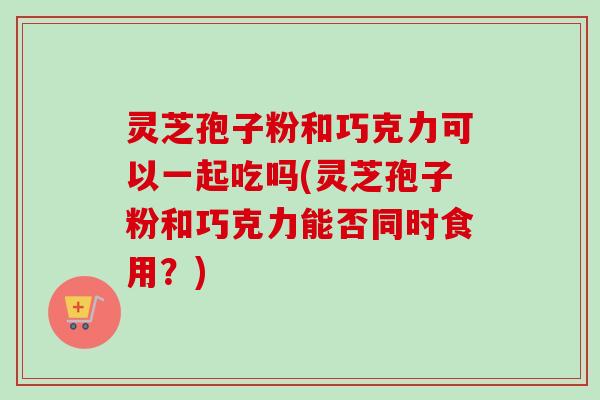 灵芝孢子粉和巧克力可以一起吃吗(灵芝孢子粉和巧克力能否同时食用?)-第1张图片-卓越灵芝孢子粉 灵芝孢子粉和巧克力可以一起吃吗(灵芝孢子粉和巧克力能否同时食用?)-第1张图片-卓越灵芝孢子粉