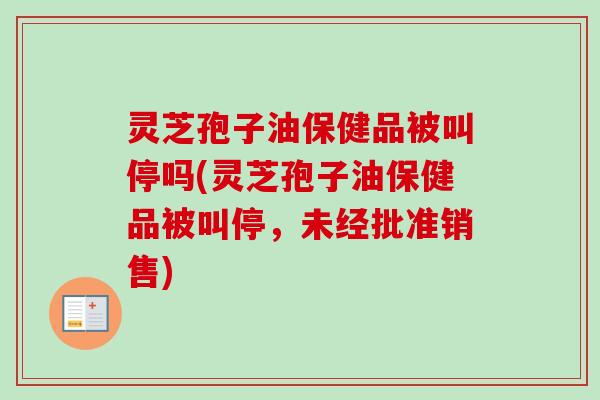 灵芝孢子油保健品被叫停吗(灵芝孢子油保健品被叫停,未经批准销售)-第1张图片-卓越灵芝孢子粉 灵芝孢子油保健品被叫停吗(灵芝孢子油保健品被叫停,未经批准销售)-第1张图片-卓越灵芝孢子粉