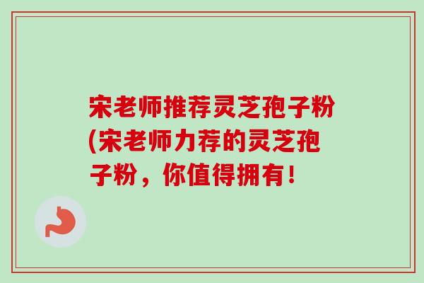 宋老师推荐灵芝孢子粉(宋老师力荐的灵芝孢子粉，你值得拥有！-第1张图片-卓越灵芝孢子粉