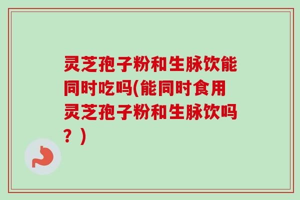 灵芝孢子粉和生脉饮能同时吃吗(能同时食用灵芝孢子粉和生脉饮吗？)-第1张图片-卓越灵芝孢子粉