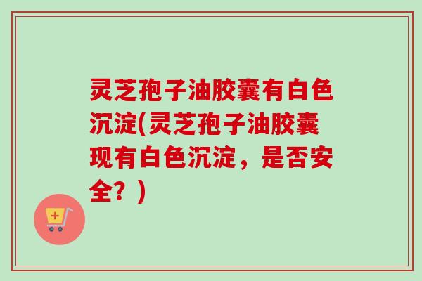 灵芝孢子油胶囊有白色沉淀(灵芝孢子油胶囊现有白色沉淀，是否安全？)-第1张图片-卓越灵芝孢子粉
