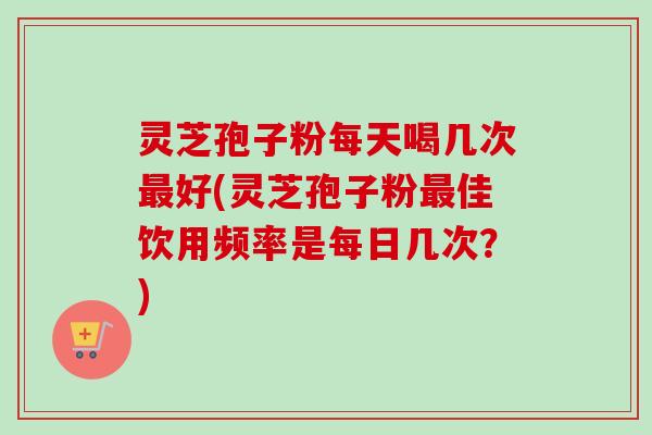 灵芝孢子粉每天喝几次最好(灵芝孢子粉最佳饮用频率是每日几次？)-第1张图片-卓越灵芝孢子粉
