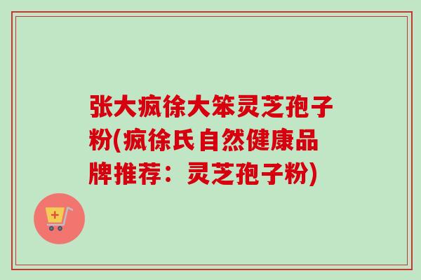 张大疯徐大笨灵芝孢子粉(疯徐氏自然健康品牌推荐：灵芝孢子粉)-第1张图片-卓越灵芝孢子粉