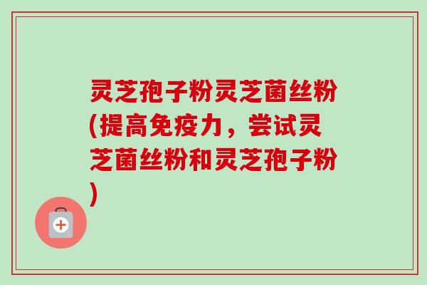 灵芝孢子粉灵芝菌丝粉(提高免疫力，尝试灵芝菌丝粉和灵芝孢子粉)-第1张图片-卓越灵芝孢子粉