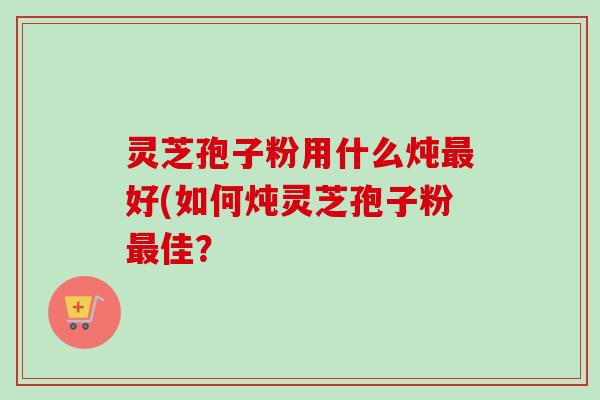灵芝孢子粉用什么炖最好(如何炖灵芝孢子粉最佳？-第1张图片-卓越灵芝孢子粉