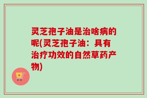 灵芝孢子油是治啥病的呢(灵芝孢子油:具有治疗功效的自然草药产物)-第1张图片-卓越灵芝孢子粉 灵芝孢子油是治啥病的呢(灵芝孢子油:具有治疗功效的自然草药产物)-第1张图片-卓越灵芝孢子粉