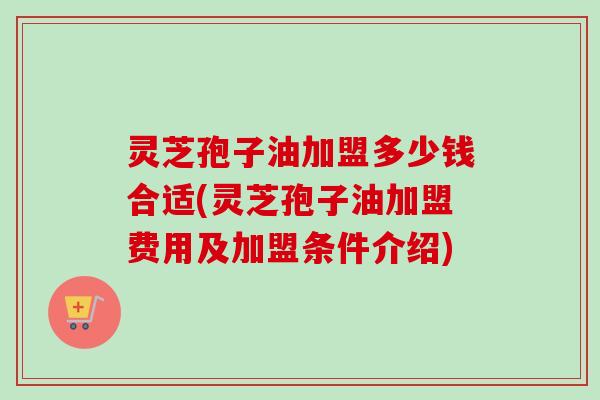 灵芝孢子油加盟多少钱合适(灵芝孢子油加盟费用及加盟条件介绍)-第1张图片-卓越灵芝孢子粉 灵芝孢子油加盟多少钱合适(灵芝孢子油加盟费用及加盟条件介绍)-第1张图片-卓越灵芝孢子粉