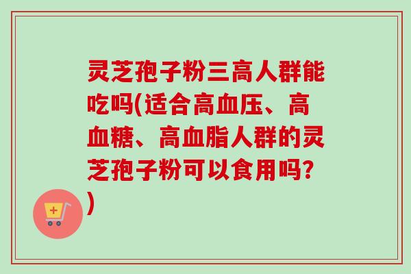 灵芝孢子粉三高人群能吃吗(适合高血压、高血糖、高血脂人群的灵芝孢子粉可以食用吗？)-第1张图片-卓越灵芝孢子粉