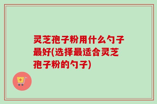 灵芝孢子粉用什么勺子最好(选择最适合灵芝孢子粉的勺子)-第1张图片-卓越灵芝孢子粉 灵芝孢子粉用什么勺子最好(选择最适合灵芝孢子粉的勺子)-第1张图片-卓越灵芝孢子粉
