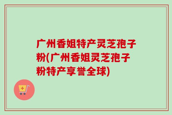 广州香姐特产灵芝孢子粉(广州香姐灵芝孢子粉特产享誉全球)-第1张图片-卓越灵芝孢子粉 广州香姐特产灵芝孢子粉(广州香姐灵芝孢子粉特产享誉全球)-第1张图片-卓越灵芝孢子粉