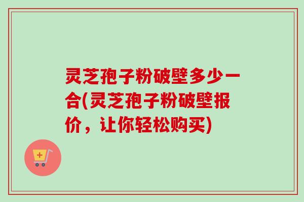 灵芝孢子粉破壁多少一合(灵芝孢子粉破壁报价，让你轻松购买)-第1张图片-卓越灵芝孢子粉