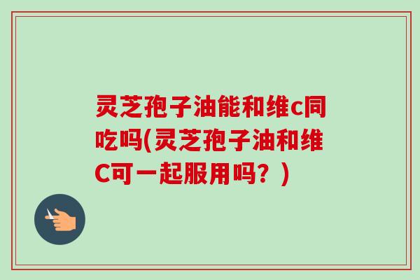 灵芝孢子油能和维c同吃吗(灵芝孢子油和维C可一起服用吗?)-第1张图片-卓越灵芝孢子粉 灵芝孢子油能和维c同吃吗(灵芝孢子油和维C可一起服用吗?)-第1张图片-卓越灵芝孢子粉
