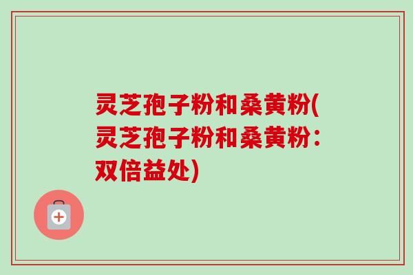 灵芝孢子粉和桑黄粉(灵芝孢子粉和桑黄粉：双倍益处)-第1张图片-卓越灵芝孢子粉
