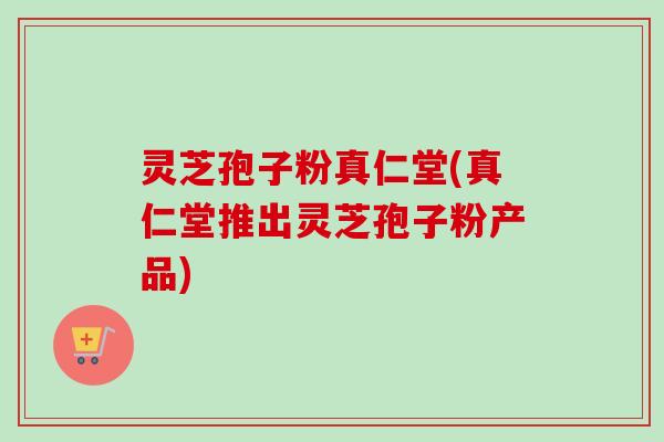 灵芝孢子粉真仁堂(真仁堂推出灵芝孢子粉产品)-第1张图片-卓越灵芝孢子粉 灵芝孢子粉真仁堂(真仁堂推出灵芝孢子粉产品)-第1张图片-卓越灵芝孢子粉