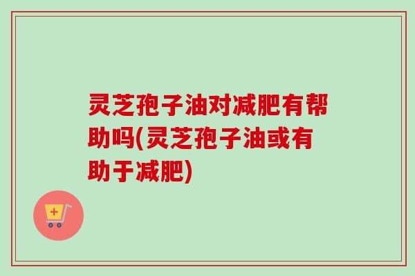灵芝孢子油对减肥有帮助吗(灵芝孢子油或有助于减肥)-第1张图片-卓越灵芝孢子粉