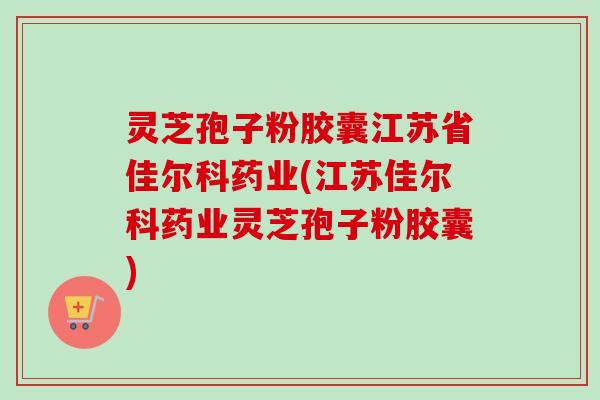 灵芝孢子粉胶囊江苏省佳尔科药业(江苏佳尔科药业灵芝孢子粉胶囊)-第1张图片-卓越灵芝孢子粉 灵芝孢子粉胶囊江苏省佳尔科药业(江苏佳尔科药业灵芝孢子粉胶囊)-第1张图片-卓越灵芝孢子粉