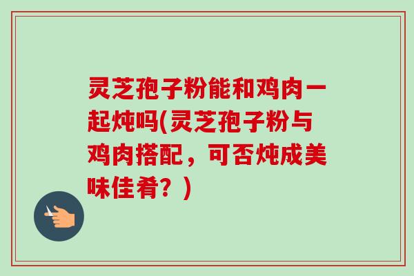 灵芝孢子粉能和鸡肉一起炖吗(灵芝孢子粉与鸡肉搭配,可否炖成美味佳肴?)-第1张图片-卓越灵芝孢子粉 灵芝孢子粉能和鸡肉一起炖吗(灵芝孢子粉与鸡肉搭配,可否炖成美味佳肴?)-第1张图片-卓越灵芝孢子粉