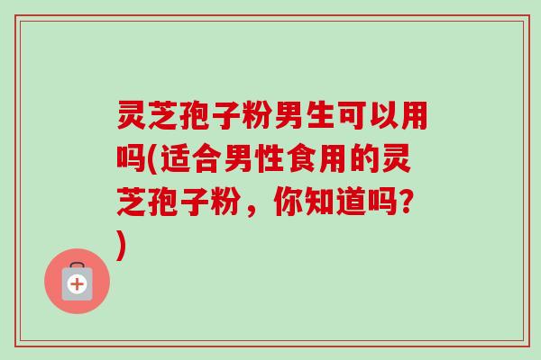 灵芝孢子粉男生可以用吗(适合男性食用的灵芝孢子粉，你知道吗？)-第1张图片-卓越灵芝孢子粉