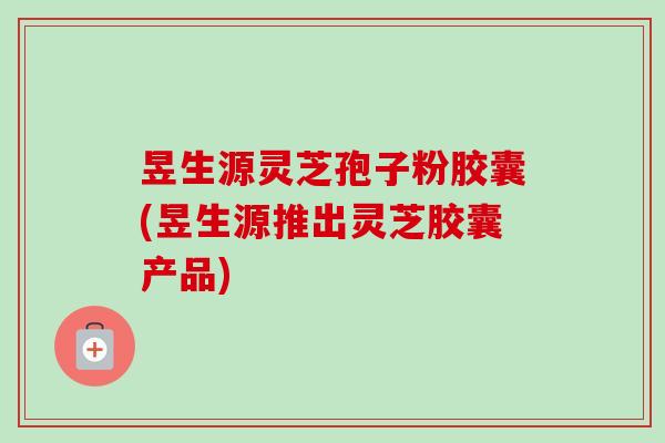 昱生源灵芝孢子粉胶囊(昱生源推出灵芝胶囊产品)-第1张图片-卓越灵芝孢子粉