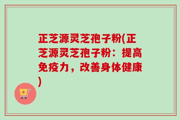 正芝源灵芝孢子粉(正芝源灵芝孢子粉:提高免疫力,改善身体健康)-第1张图片-卓越灵芝孢子粉 正芝源灵芝孢子粉(正芝源灵芝孢子粉:提高免疫力,改善身体健康)-第1张图片-卓越灵芝孢子粉