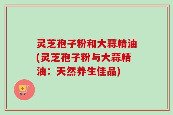 灵芝孢子粉和大蒜精油(灵芝孢子粉与大蒜精油:天然养生佳品)-第1张图片-卓越灵芝孢子粉 灵芝孢子粉和大蒜精油(灵芝孢子粉与大蒜精油:天然养生佳品)-第1张图片-卓越灵芝孢子粉