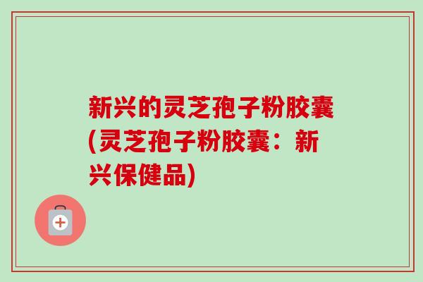 新兴的灵芝孢子粉胶囊(灵芝孢子粉胶囊：新兴保健品)-第1张图片-卓越灵芝孢子粉