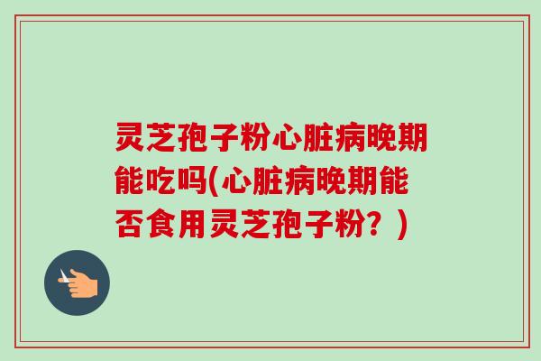 灵芝孢子粉心脏病晚期能吃吗(心脏病晚期能否食用灵芝孢子粉？)-第1张图片-卓越灵芝孢子粉