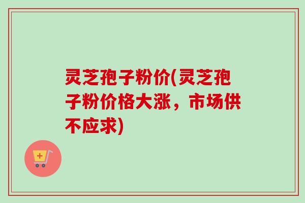 灵芝孢子粉价(灵芝孢子粉价格大涨,市场供不应求)-第1张图片-卓越灵芝孢子粉 灵芝孢子粉价(灵芝孢子粉价格大涨,市场供不应求)-第1张图片-卓越灵芝孢子粉