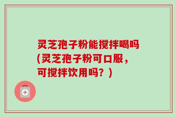灵芝孢子粉能搅拌喝吗(灵芝孢子粉可口服，可搅拌饮用吗？)-第1张图片-卓越灵芝孢子粉