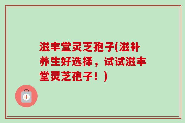 滋丰堂灵芝孢子(滋补养生好选择,试试滋丰堂灵芝孢子!)-第1张图片-卓越灵芝孢子粉 滋丰堂灵芝孢子(滋补养生好选择,试试滋丰堂灵芝孢子!)-第1张图片-卓越灵芝孢子粉