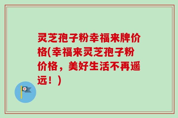灵芝孢子粉幸福来牌价格(幸福来灵芝孢子粉价格，美好生活不再遥远！)-第1张图片-卓越灵芝孢子粉