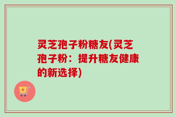 灵芝孢子粉糖友(灵芝孢子粉:提升糖友健康的新选择)-第1张图片-卓越灵芝孢子粉 灵芝孢子粉糖友(灵芝孢子粉:提升糖友健康的新选择)-第1张图片-卓越灵芝孢子粉
