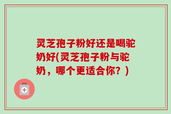 灵芝孢子粉好还是喝驼奶好(灵芝孢子粉与驼奶,哪个更适合你?)-第1张图片-卓越灵芝孢子粉 灵芝孢子粉好还是喝驼奶好(灵芝孢子粉与驼奶,哪个更适合你?)-第1张图片-卓越灵芝孢子粉