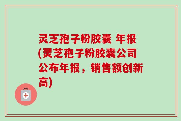 灵芝孢子粉胶囊 年报(灵芝孢子粉胶囊公司公布年报，销售额创新高)-第1张图片-卓越灵芝孢子粉