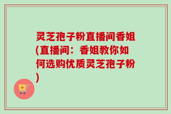 灵芝孢子粉直播间香姐(直播间:香姐教你如何选购优质灵芝孢子粉)-第1张图片-卓越灵芝孢子粉 灵芝孢子粉直播间香姐(直播间:香姐教你如何选购优质灵芝孢子粉)-第1张图片-卓越灵芝孢子粉
